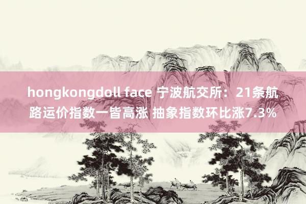 hongkongdoll face 宁波航交所：21条航路运价指数一皆高涨 抽象指数环比涨7.3%