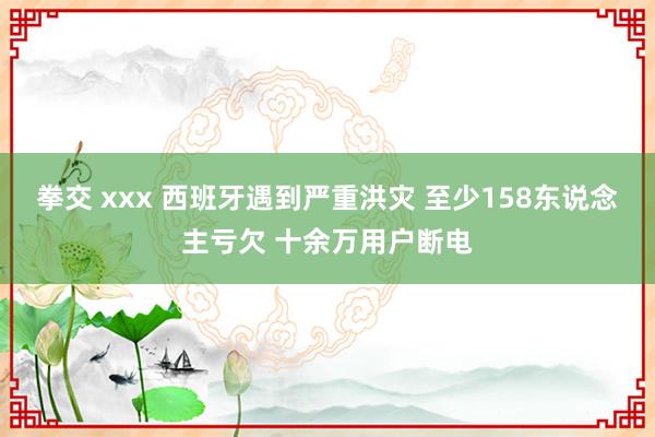 拳交 xxx 西班牙遇到严重洪灾 至少158东说念主亏欠 十余万用户断电