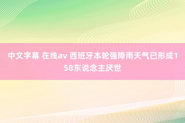 中文字幕 在线av 西班牙本轮强降雨天气已形成158东说念主厌世