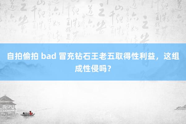 自拍偷拍 bad 冒充钻石王老五取得性利益，这组成性侵吗？