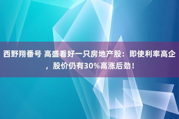 西野翔番号 高盛看好一只房地产股：即使利率高企，股价仍有30%高涨后劲！