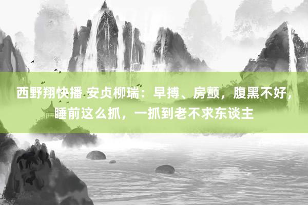 西野翔快播 安贞柳瑞：早搏、房颤，腹黑不好，睡前这么抓，一抓到老不求东谈主