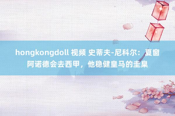 hongkongdoll 视频 史蒂夫-尼科尔：夏窗阿诺德会去西甲，他稳健皇马的圭臬