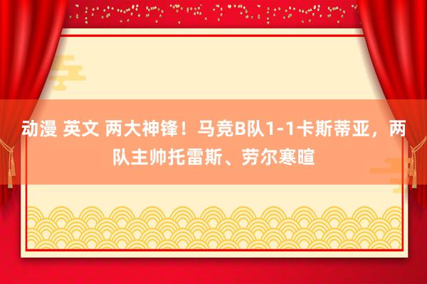 动漫 英文 两大神锋！马竞B队1-1卡斯蒂亚，两队主帅托雷斯、劳尔寒暄