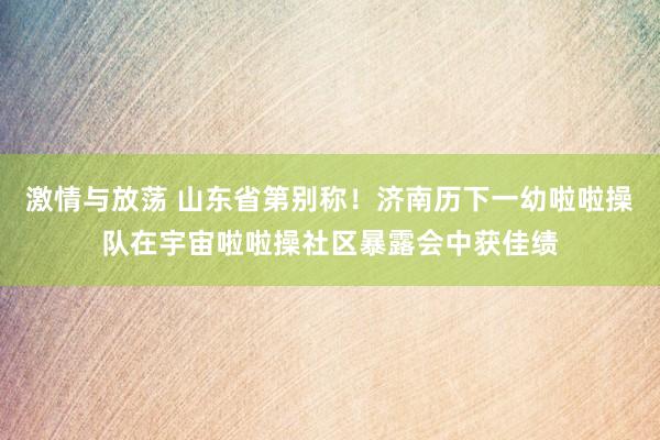 激情与放荡 山东省第别称！济南历下一幼啦啦操队在宇宙啦啦操社区暴露会中获佳绩