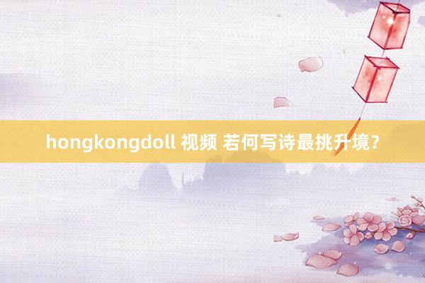 hongkongdoll 视频 若何写诗最挑升境？