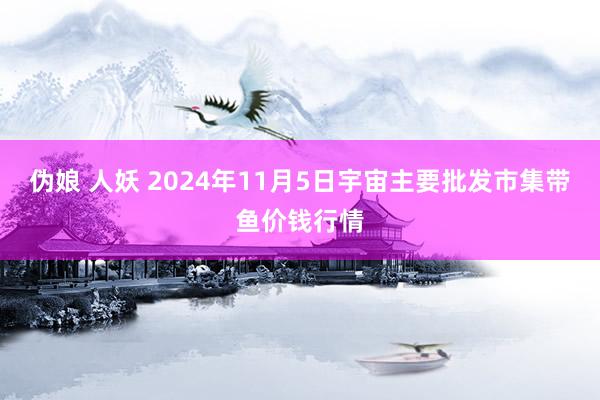 伪娘 人妖 2024年11月5日宇宙主要批发市集带鱼价钱行情