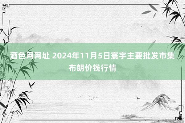 酒色网网址 2024年11月5日寰宇主要批发市集布朗价钱行情