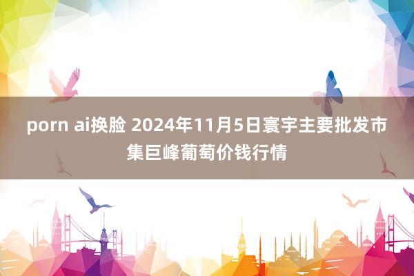 porn ai换脸 2024年11月5日寰宇主要批发市集巨峰葡萄价钱行情