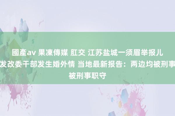 國產av 果凍傳媒 肛交 江苏盐城一须眉举报儿媳与发改委干部发生婚外情 当地最新报告：两边均被刑事职守