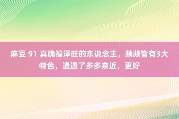 麻豆 91 真确福泽旺的东说念主，频频皆有3大特色，遭遇了多多亲近，更好