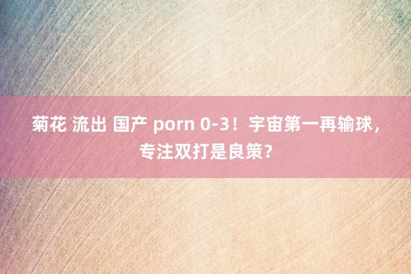 菊花 流出 国产 porn 0-3！宇宙第一再输球，专注双打是良策？