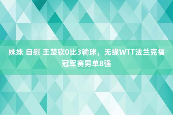 妹妹 自慰 王楚钦0比3输球，无缘WTT法兰克福冠军赛男单8强