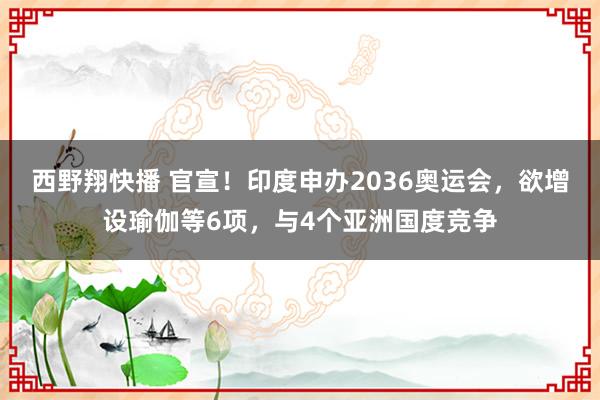 西野翔快播 官宣！印度申办2036奥运会，欲增设瑜伽等6项，与4个亚洲国度竞争