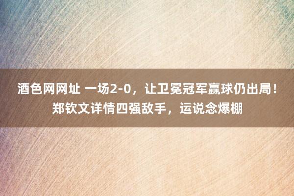 酒色网网址 一场2-0，让卫冕冠军赢球仍出局！郑钦文详情四强敌手，运说念爆棚