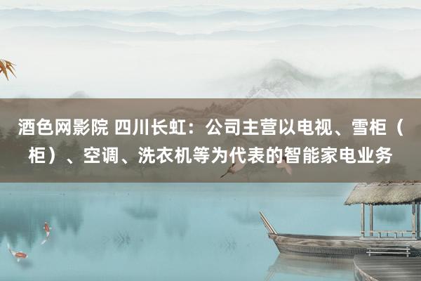 酒色网影院 四川长虹：公司主营以电视、雪柜（柜）、空调、洗衣机等为代表的智能家电业务