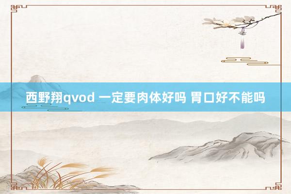 西野翔qvod 一定要肉体好吗 胃口好不能吗