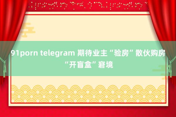 91porn telegram 期待业主“验房”散伙购房“开盲盒”窘境