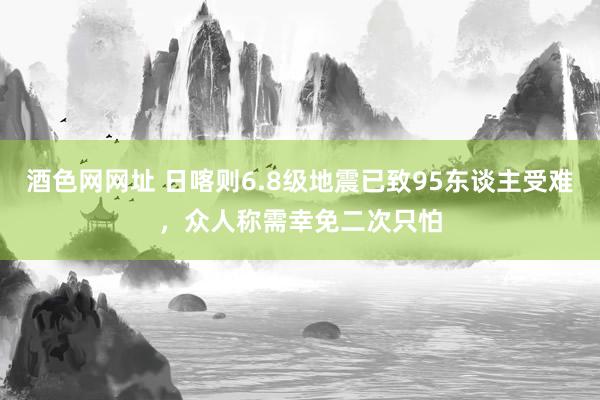 酒色网网址 日喀则6.8级地震已致95东谈主受难，众人称需幸免二次只怕