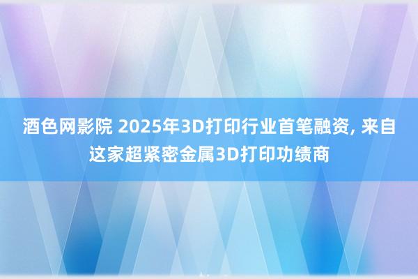 酒色网影院 2025年3D打印行业首笔融资， 来自这家超紧密金属3D打印功绩商