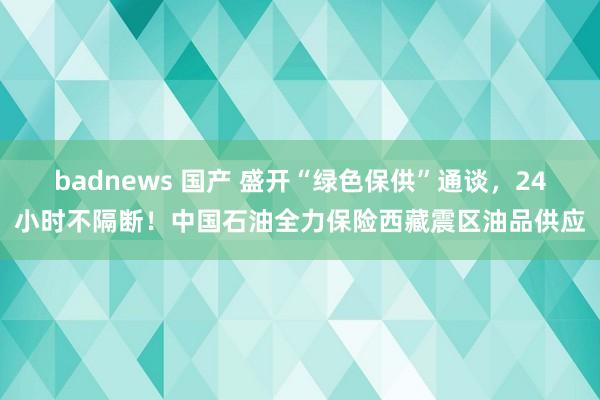 badnews 国产 盛开“绿色保供”通谈，24小时不隔断！中国石油全力保险西藏震区油品供应