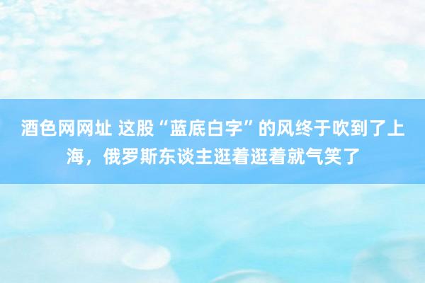 酒色网网址 这股“蓝底白字”的风终于吹到了上海，俄罗斯东谈主逛着逛着就气笑了