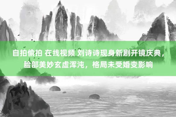 自拍偷拍 在线视频 刘诗诗现身新剧开镜庆典，脸部美妙玄虚浑沌，格局未受婚变影响