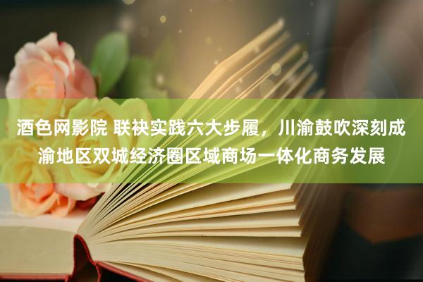 酒色网影院 联袂实践六大步履，川渝鼓吹深刻成渝地区双城经济圈区域商场一体化商务发展