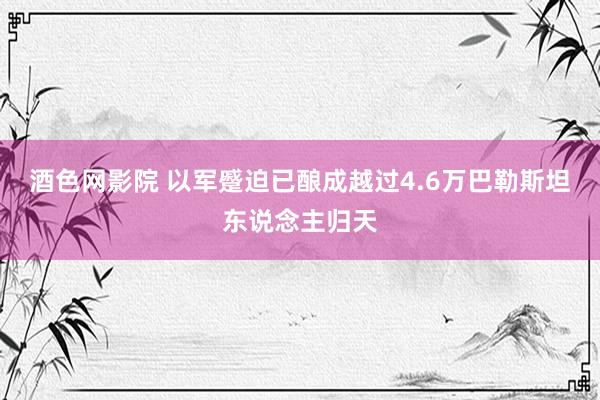 酒色网影院 以军蹙迫已酿成越过4.6万巴勒斯坦东说念主归天