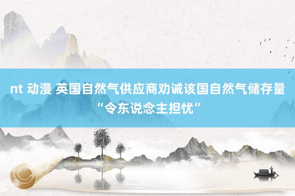 nt 动漫 英国自然气供应商劝诫该国自然气储存量“令东说念主担忧”