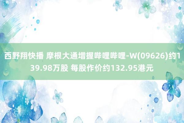 西野翔快播 摩根大通增握哔哩哔哩-W(09626)约139.98万股 每股作价约132.95港元