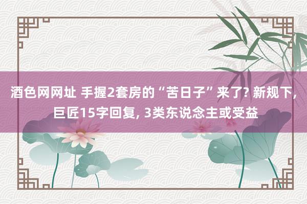 酒色网网址 手握2套房的“苦日子”来了? 新规下， 巨匠15字回复， 3类东说念主或受益