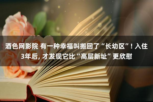 酒色网影院 有一种幸福叫搬回了“长幼区”! 入住3年后， 才发现它比“高层新址”更欣慰