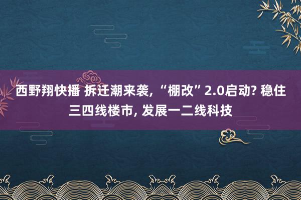 西野翔快播 拆迁潮来袭， “棚改”2.0启动? 稳住三四线楼市， 发展一二线科技