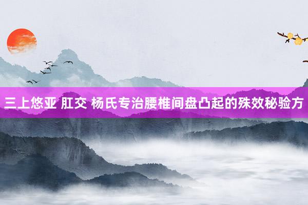 三上悠亚 肛交 杨氏专治腰椎间盘凸起的殊效秘验方