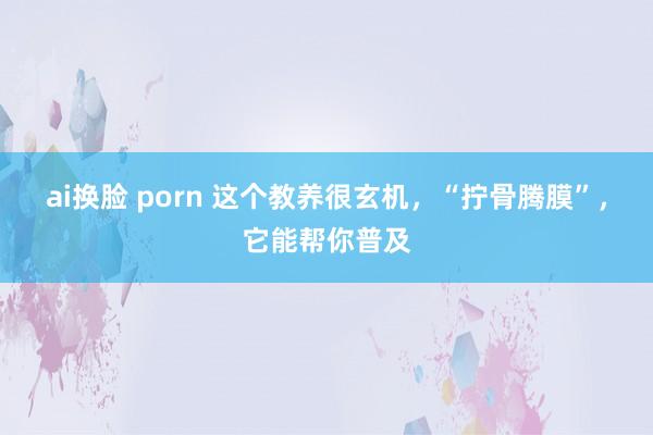 ai换脸 porn 这个教养很玄机，“拧骨腾膜”，它能帮你普及