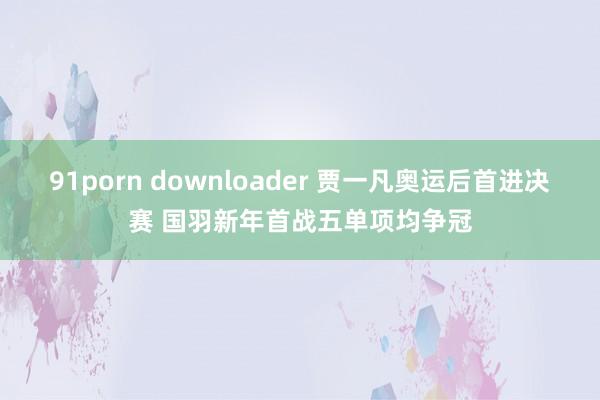 91porn downloader 贾一凡奥运后首进决赛 国羽新年首战五单项均争冠