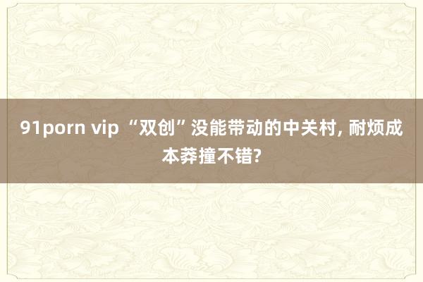 91porn vip “双创”没能带动的中关村， 耐烦成本莽撞不错?