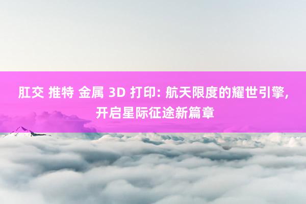 肛交 推特 金属 3D 打印: 航天限度的耀世引擎， 开启星际征途新篇章