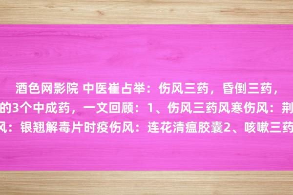 酒色网影院 中医崔占举：伤风三药，昏倒三药，口疮三药，养息常见病的3个中成药，一文回顾：1、伤风三药风寒伤风：荆防颗粒风热伤风：银翘解毒片时疫伤风：连花清瘟胶囊2、咳嗽三药：风寒犯肺：通宣理肺丸风热犯肺：急...