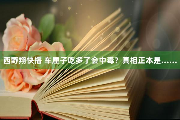 西野翔快播 车厘子吃多了会中毒？真相正本是......