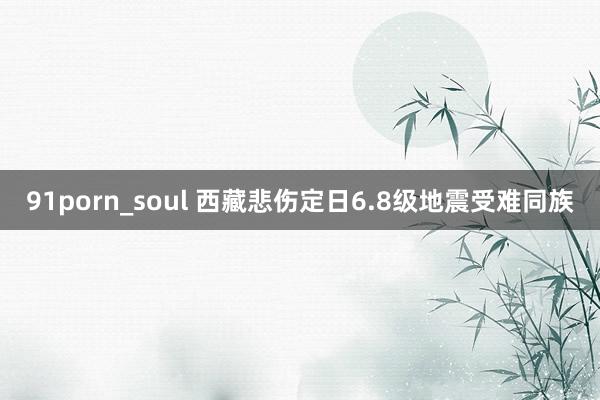 91porn_soul 西藏悲伤定日6.8级地震受难同族