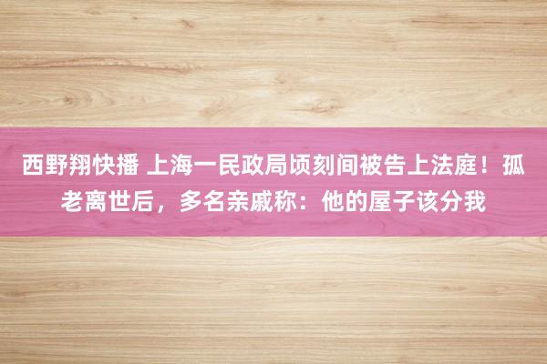 西野翔快播 上海一民政局顷刻间被告上法庭！孤老离世后，多名亲戚称：他的屋子该分我