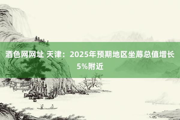 酒色网网址 天津：2025年预期地区坐蓐总值增长5%附近