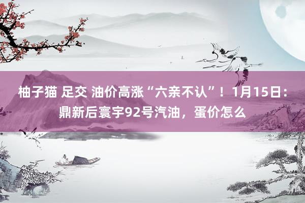 柚子猫 足交 油价高涨“六亲不认”！1月15日：鼎新后寰宇92号汽油，蛋价怎么