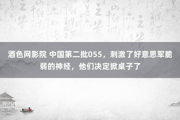 酒色网影院 中国第二批055，刺激了好意思军脆弱的神经，他们决定掀桌子了