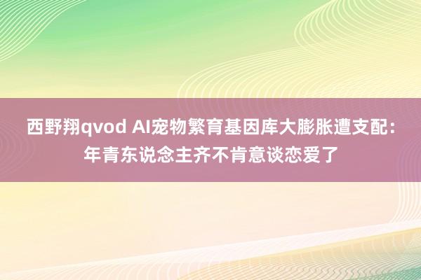 西野翔qvod AI宠物繁育基因库大膨胀遭支配：年青东说念主齐不肯意谈恋爱了