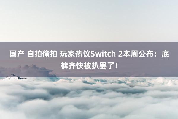 国产 自拍偷拍 玩家热议Switch 2本周公布：底裤齐快被扒罢了！