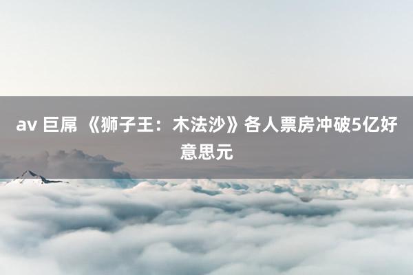 av 巨屌 《狮子王：木法沙》各人票房冲破5亿好意思元