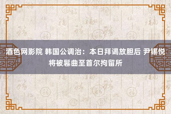 酒色网影院 韩国公调治：本日拜谒放胆后 尹锡悦将被鬈曲至首尔拘留所